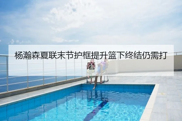 杨瀚森夏联末节护框提升篮下终结仍需打磨