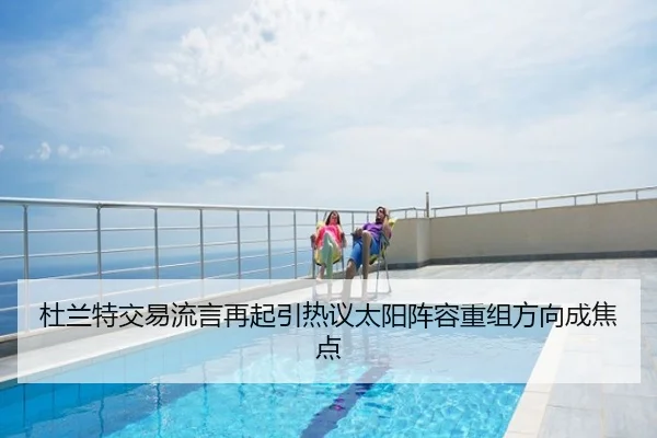 杜兰特交易流言再起引热议太阳阵容重组方向成焦点