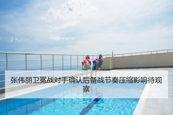 张伟丽卫冕战对手确认后备战节奏压缩影响待观察