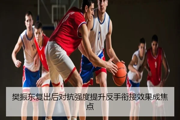 樊振东复出后对抗强度提升反手衔接效果成焦点