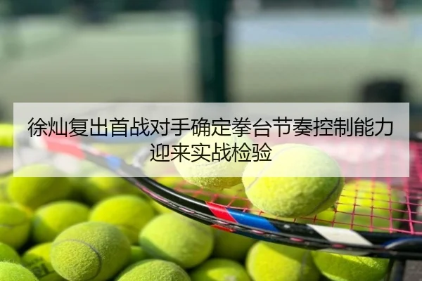 徐灿复出首战对手确定拳台节奏控制能力迎来实战检验