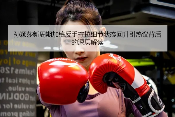 孙颖莎新周期加练反手拧拉细节状态回升引热议背后的深层解读