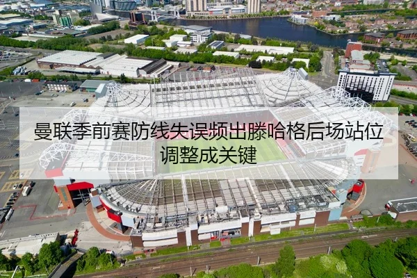 曼联季前赛防线失误频出滕哈格后场站位调整成关键