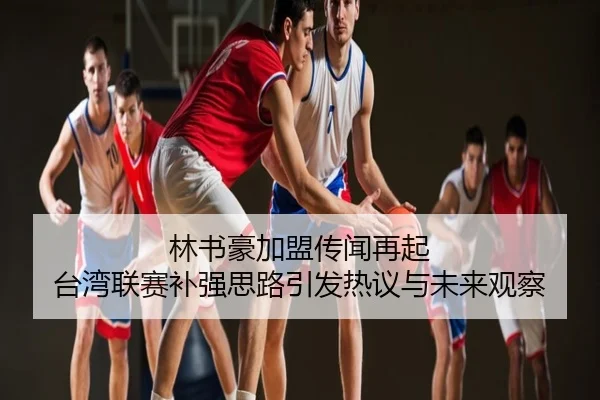 林书豪加盟传闻再起 台湾联赛补强思路引发热议与未来观察